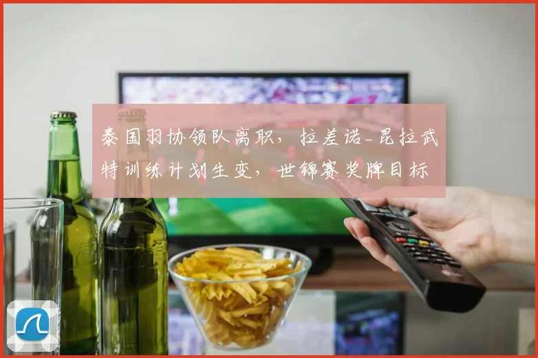 泰国羽协领队离职,拉差诺_昆拉武特训练计划生变,世锦赛奖牌目标受考验