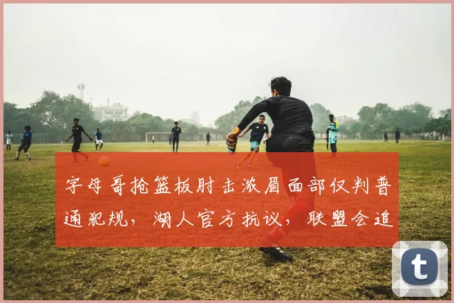 字母哥抢篮板肘击浓眉面部仅判普通犯规,湖人官方抗议,联盟会追加禁赛?