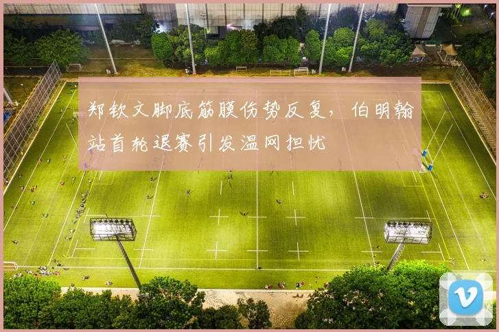 郑钦文脚底筋膜伤势反复，伯明翰站首轮退赛引发温网担忧