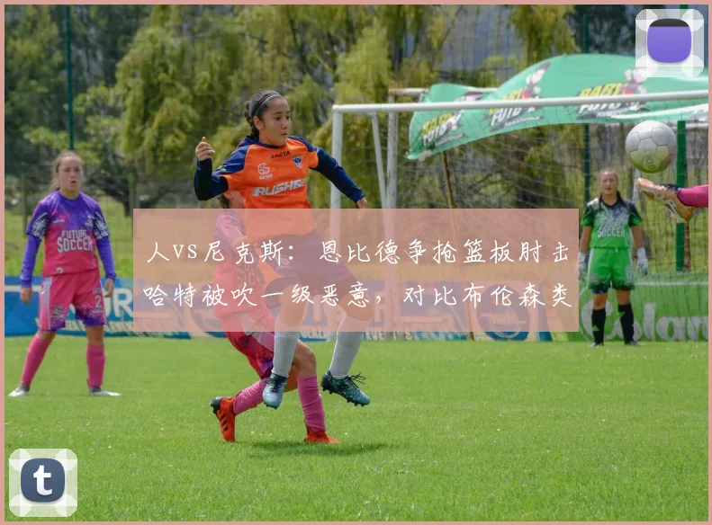 人vs尼克斯:恩比德争抢篮板肘击哈特被吹一级恶意,对比布伦森类似动作仅普通犯规