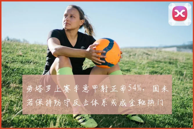 劳塔罗上赛季意甲射正率54%，国米若保持防守反击体系或成金靴热门