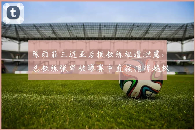陈雨菲三连亚后换教练组遭泄露,总教练张军被曝赛中直接指挥越权引内讧