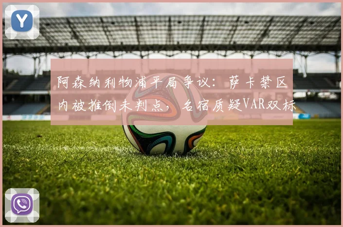 阿森纳利物浦平局争议:萨卡禁区内被推倒未判点,名宿质疑VAR双标